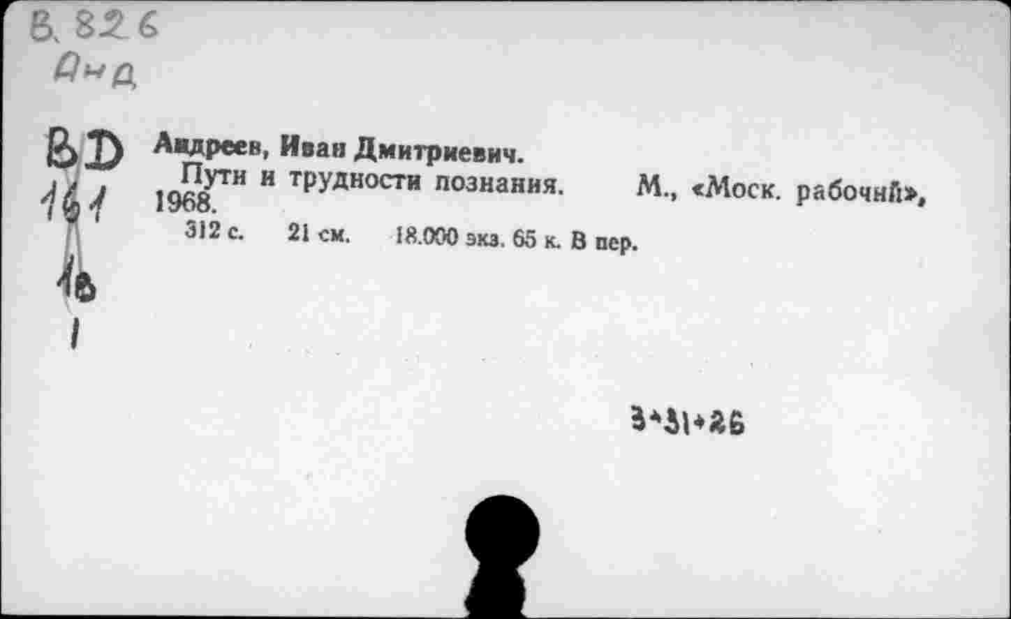 ﻿а 856
ф
I
Андреев, Иван Дмитриевич.
1968™ Н ТруДНОСТИ познан«я. М., «Моск, рабочий», 3)2 с. 21см.	15.000 экз. 65 к. В пер.
